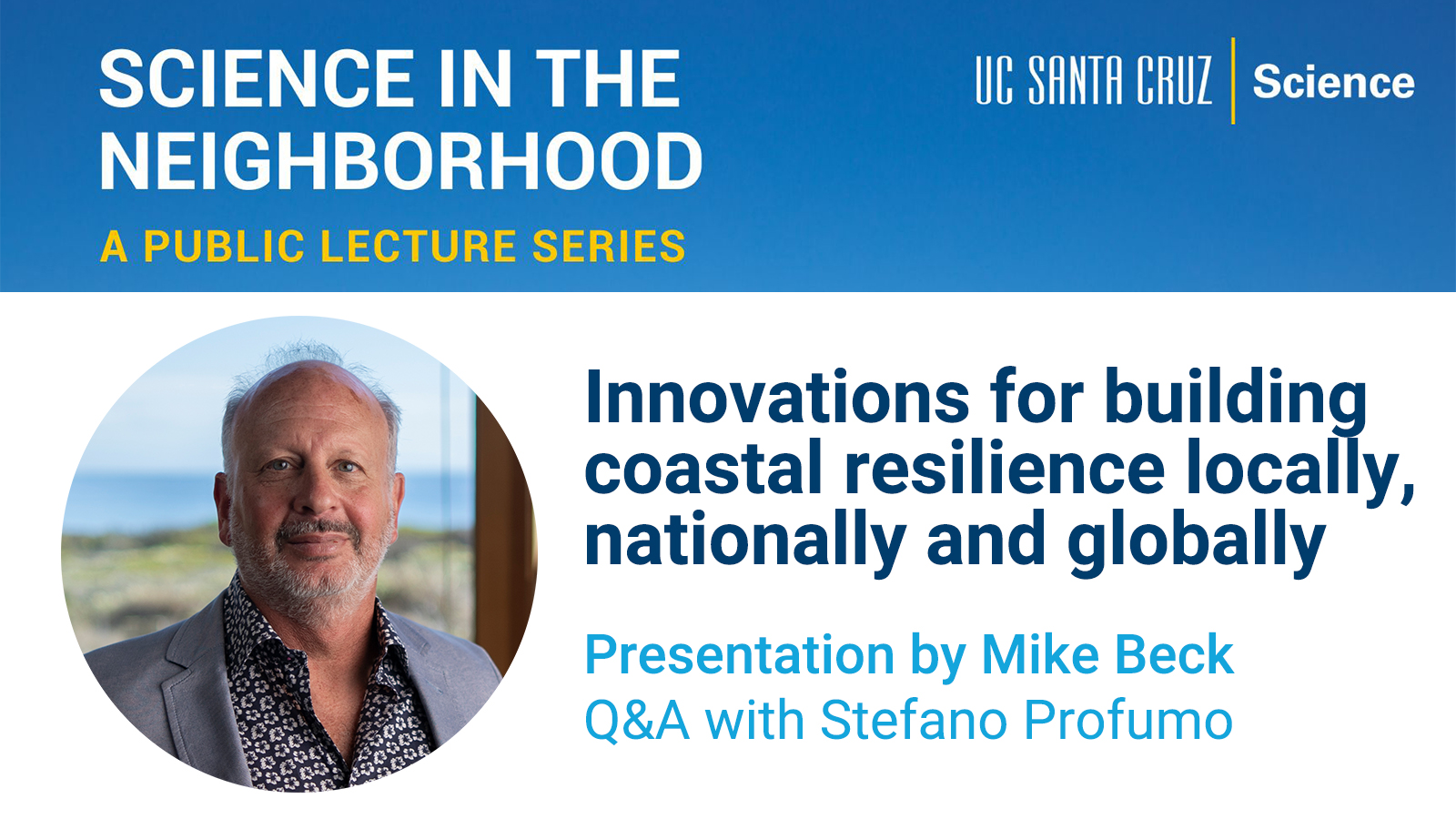 SCIENCE IN THE NEIGHBORHOOD, A PUBLIC LECTURE SERIES, UC SANTA CRUZ Science, Innovations for building coastal resilience locally, nationally, and globally, Presentation by Mike Beck, Q&A with Stefano Profumo