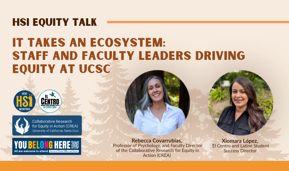 Digital flyer for an “HSI Equity Talk.” The background is beige with subtle tree silhouettes and an orange border along the top and bottom. Large orange text reads: “IT TAKES AN ECOSYSTEM: STAFF AND FACULTY LEADERS DRIVING EQUITY AT UCSC.” On the left are four logos stacked: “UCSC HSI Initiatives,” “El Centro Chicanx Latinx Resource Center UC Santa Cruz,” “Collaborative Research for Equity in Action (CREA), University of California, Santa Cruz,” and a “YOU BELONG HERE – All are welcome to attend – Division of Student Affairs and Success” banner. On the right are two circular headshots: Rebecca Covarrubias, smiling and wearing a white blouse, and Xiomara López, smiling and wearing a dark blouse. Beneath their photos are captions: “Rebecca Covarrubias, Professor of Psychology, and Faculty Director of the Collaborative Research for Equity in Action (CREA)” and “Xiomara López, El Centro and Latiné Student Success Director.”