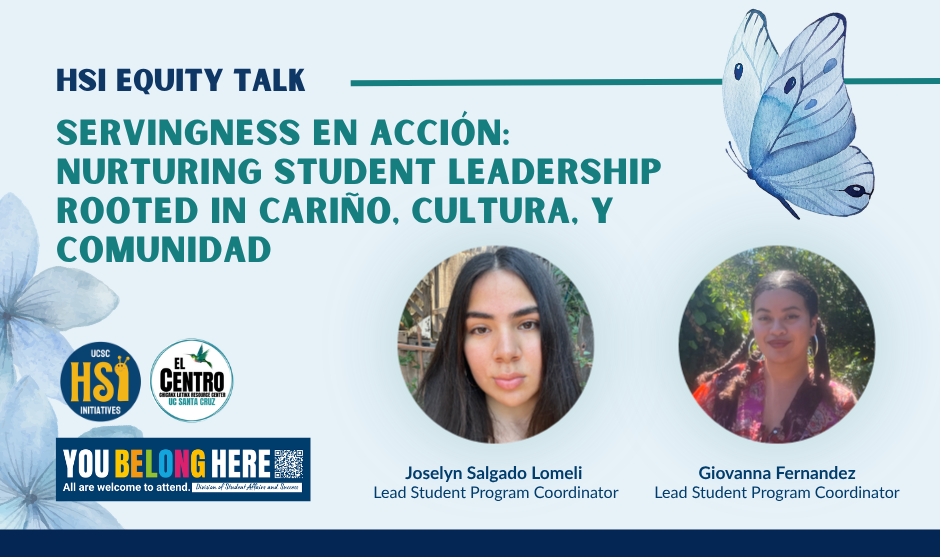 Digital flyer for an “HSI Equity Talk.” The main title in large green text reads: “SERVINGNESS EN ACCIÓN: Nurturing Student Leadership Rooted in Cariño, Cultura, y Comunidad.” On the left are watercolor-style blue flowers and three circular logos: “UCSC HSI Initiatives,” “El Centro Chicanx Latinx Resource Center UC Santa Cruz,” and a banner that says “YOU BELONG HERE – All are welcome to attend” with smaller text “Division of Student Affairs and Success.” On the right is a large illustration of a blue butterfly. At the bottom center are two circular photos of student coordinators. Below the left photo is the name “Joselyn Salgado Lomeli, Lead Student Program Coordinator.” Below the right photo is the name “Giovanna Fernandez, Lead Student Program Coordinator.” The background is light blue with a dark blue border at the bottom.